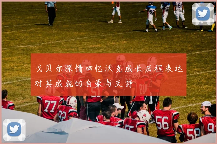戈贝尔深情回忆沃克成长历程表达对其成就的自豪与支持