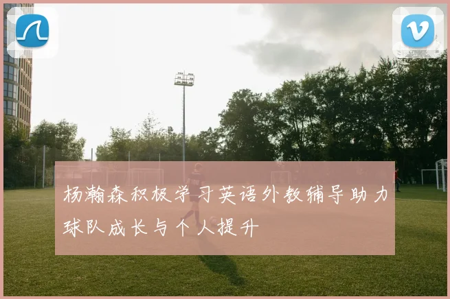 杨瀚森积极学习英语外教辅导助力球队成长与个人提升