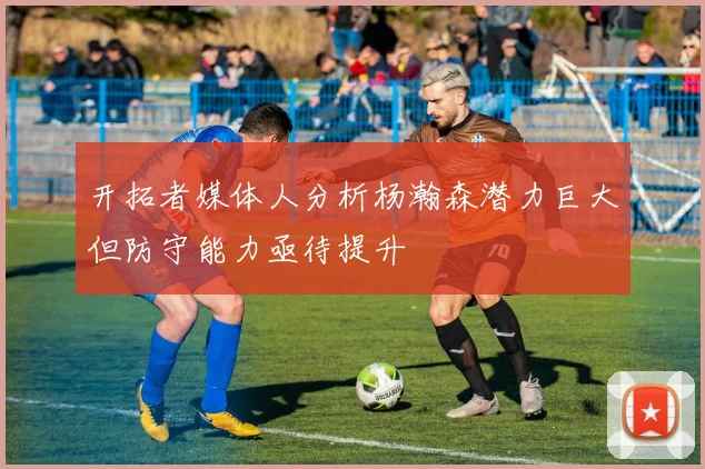 开拓者媒体人分析杨瀚森潜力巨大但防守能力亟待提升