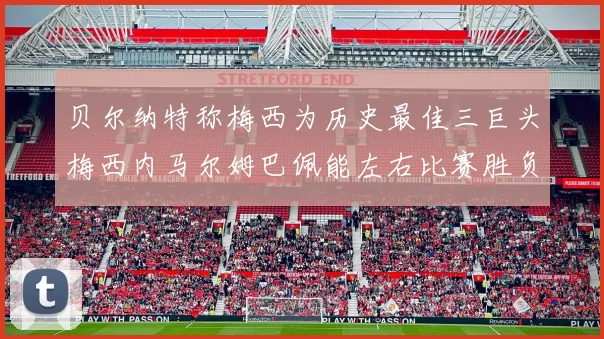 贝尔纳特称梅西为历史最佳三巨头梅西内马尔姆巴佩能左右比赛胜负