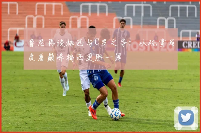 鲁尼再谈梅西与C罗之争：从观赏角度看巅峰梅西更胜一筹