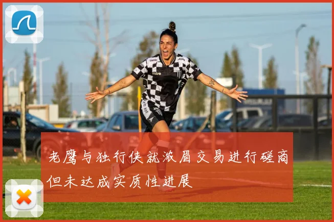 老鹰与独行侠就浓眉交易进行磋商但未达成实质性进展