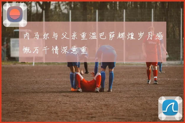 内马尔与父亲重温巴萨辉煌岁月感慨万千情深意重