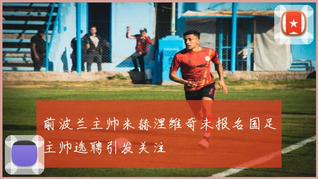 前波兰主帅米赫涅维奇未报名国足主帅选聘引发关注