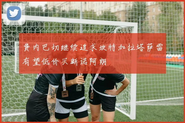 费内巴切继续追求坎特加拉塔萨雷有望低价买断诺阿朗