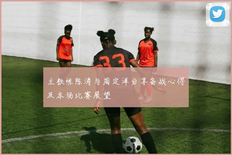 主教练陈涛与周定洋分享备战心得及本场比赛展望