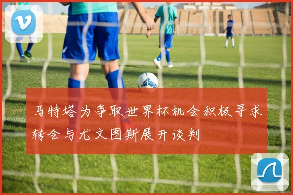 马特塔为争取世界杯机会积极寻求转会与尤文图斯展开谈判