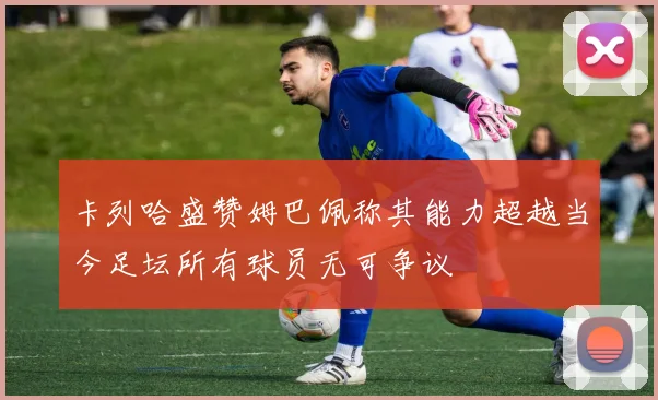 卡列哈盛赞姆巴佩称其能力超越当今足坛所有球员无可争议