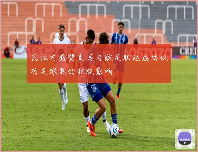 瓦拉内盛赞皇马与欧足联达成协议对足球界的积极影响