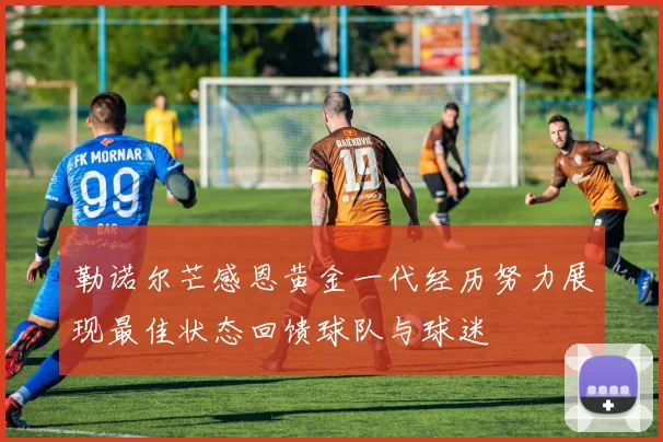 勒诺尔芒感恩黄金一代经历努力展现最佳状态回馈球队与球迷