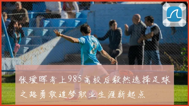 张瑷晖考上985高校后毅然选择足球之路勇敢追梦职业生涯新起点