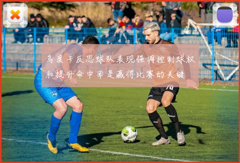乌度卡反思球队表现强调控制球权和提升命中率是赢得比赛的关键