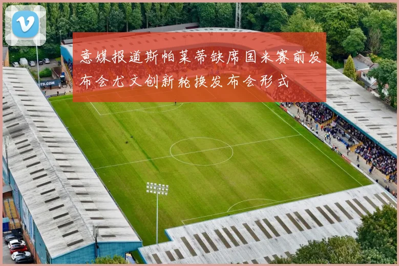意媒报道斯帕莱蒂缺席国米赛前发布会尤文创新轮换发布会形式