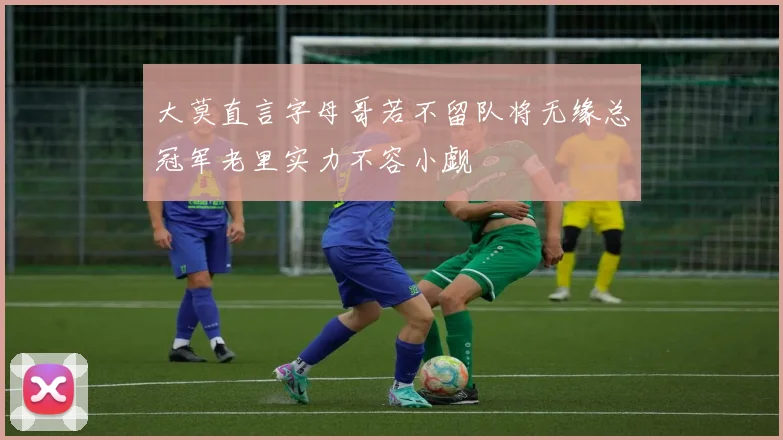 大莫直言字母哥若不留队将无缘总冠军老里实力不容小觑