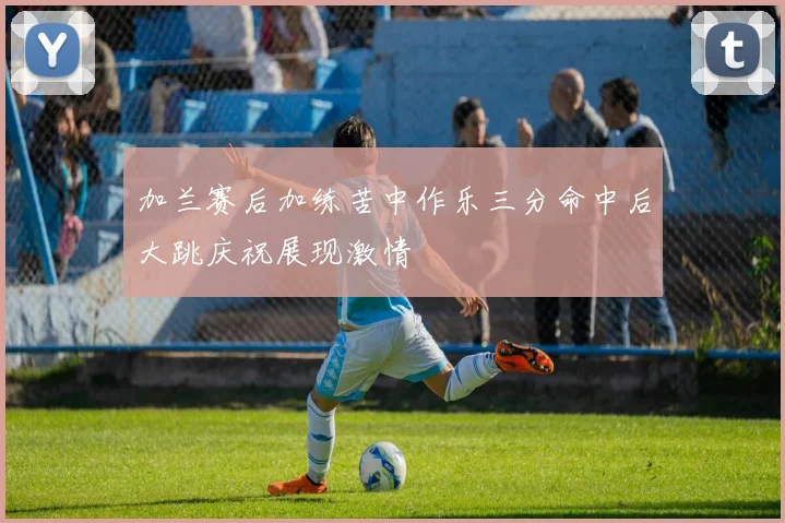 加兰赛后加练苦中作乐三分命中后大跳庆祝展现激情