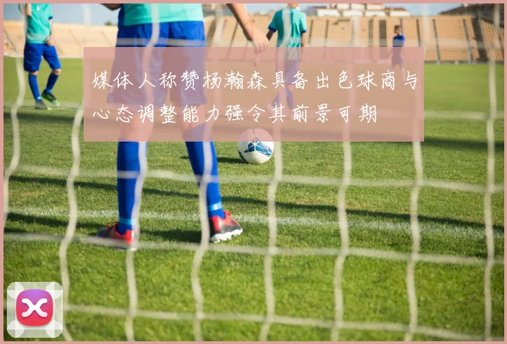 媒体人称赞杨瀚森具备出色球商与心态调整能力强令其前景可期